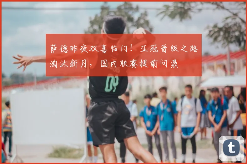 萨德昨夜双喜临门!亚冠晋级之路淘汰新月,国内联赛提前问鼎