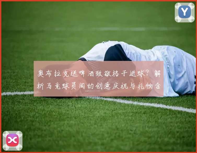 奥布拉克送啤酒致敬格子进球?解析马竞球员间的创意庆祝与礼物含义