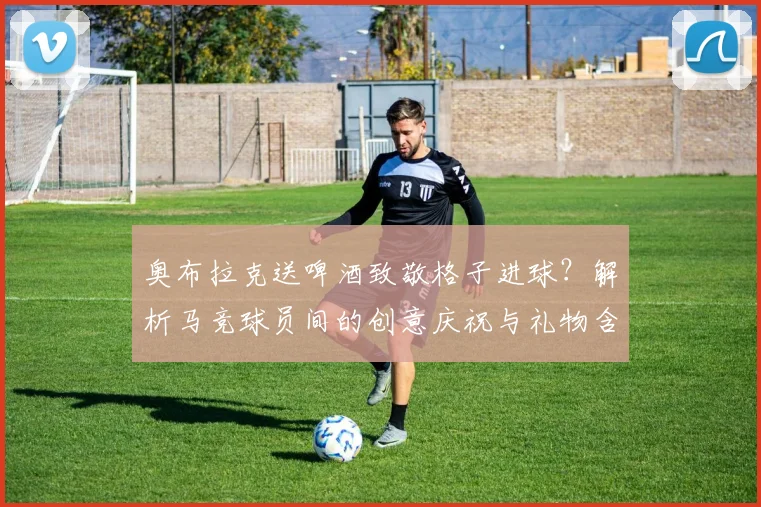 奥布拉克送啤酒致敬格子进球?解析马竞球员间的创意庆祝与礼物含义