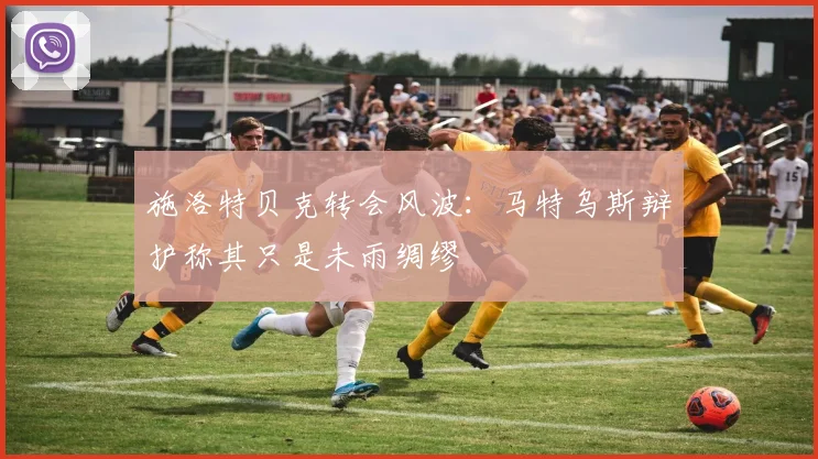施洛特贝克转会风波：马特乌斯辩护称其只是未雨绸缪