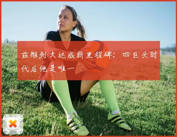 兹维列夫达成新里程碑：四巨头时代后他是唯一