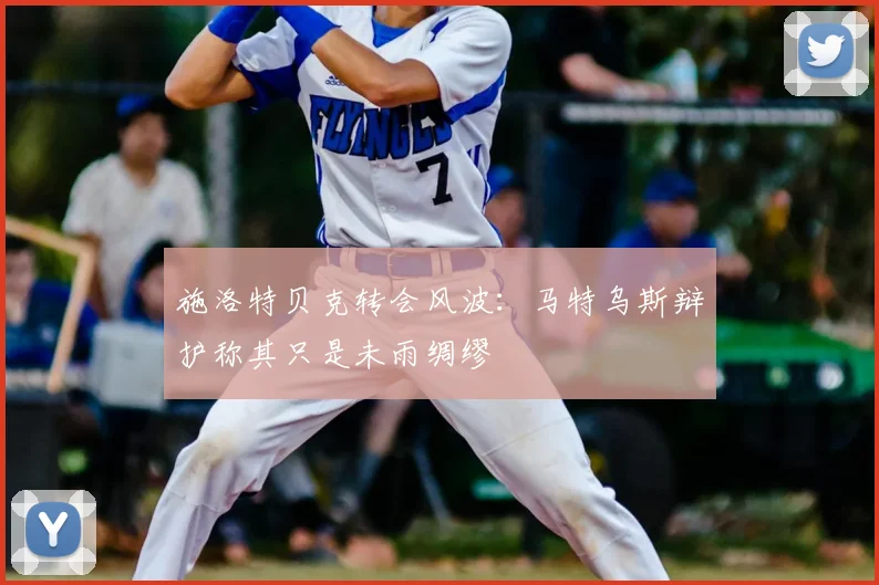 施洛特贝克转会风波:马特乌斯辩护称其只是未雨绸缪