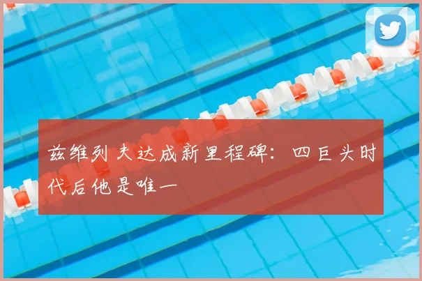 兹维列夫达成新里程碑：四巨头时代后他是唯一